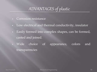 ADVANTAGES of plastic
 Corrosion resistance
 Low electrical and thermal conductivity, insulator
 Easily formed into complex shapes, can be formed,
casted and joined.
 Wide choice of appearance, colors and
transparencies
Ken Youssefi Mechanical Engineering 53
 