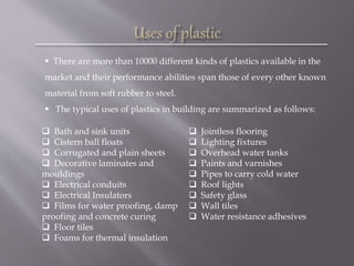  There are more than 10000 different kinds of plastics available in the
market and their performance abilities span those of every other known
material from soft rubber to steel.
 The typical uses of plastics in building are summarized as follows:
 Bath and sink units
 Cistern ball floats
 Corrugated and plain sheets
 Decorative laminates and
mouldings
 Electrical conduits
 Electrical Insulators
 Films for water proofing, damp
proofing and concrete curing
 Floor tiles
 Foams for thermal insulation
 Jointless flooring
 Lighting fixtures
 Overhead water tanks
 Paints and varnishes
 Pipes to carry cold water
 Roof lights
 Safety glass
 Wall tiles
 Water resistance adhesives
 