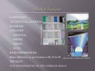 COMPANIES-
GE, POLYGAL, GOODSALES,
SUNBEAM
COLOURS-
 NATURAL
 SMOKE
 GREEN
 BLUE
RATE DIFFERENCES-
Rates difference as per texture is Rs 15 to 20
PER SQ FT.
IT IS TRANSPORTED IN THE FORM OF ROLLS
POLYCARBONATESHEETS
USES OF POLYCARBONATE SHEETS
 