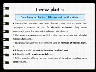 Thermo-plastics
 Thermoplastic materials have many features. Some products made from
thermoplastic materials are used for electronic applications. They protect
against electrostatic discharge and radio frequency interference.
 High pressure polyethylene as applied to rigid material covered with electrical
machines, tubes, etc...
 Low pressure polyethylene elastic material used for insulation of electrical cables,
etc...
 Polystyrene applied for electrical insulation, handles of tools...
 Polyamide used for making ropes, belts, etc...
 PVC or polyvinyl chloride for the manufacture of insulation materials, pipes,
containers, etc...
Examples and applications of thermoplastic plastic materials
 