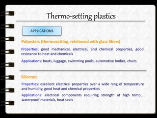 Thermo-setting plastics
APPLICATIONS
Polyesters (thermosetting, reinforced with glass fibers)
Properties: good mechanical, electrical, and chemical properties, good
resistance to heat and chemicals
Applications: boats, luggage, swimming pools, automotive bodies, chairs
Silicones
Properties: excellent electrical properties over a wide rang of temperature
and humidity, good heat and chemical properties
Applications: electrical components requiring strength at high temp.,
waterproof materials, heat seals
 