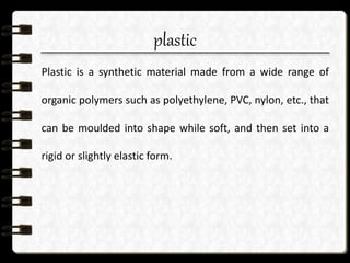 plastic
Plastic is a synthetic material made from a wide range of
organic polymers such as polyethylene, PVC, nylon, etc., that
can be moulded into shape while soft, and then set into a
rigid or slightly elastic form.
 