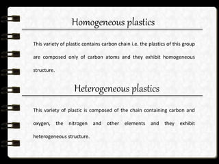 Homogeneous plastics
This variety of plastic contains carbon chain i.e. the plastics of this group
are composed only of carbon atoms and they exhibit homogeneous
structure.
Heterogeneous plastics
This variety of plastic is composed of the chain containing carbon and
oxygen, the nitrogen and other elements and they exhibit
heterogeneous structure.
 
