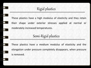 Rigid plastics
These plastics have a high modulus of elasticity and they retain
their shape under exterior stresses applied at normal or
moderately increased temperatures.
Semi-Rigid plastics
These plastics have a medium modulus of elasticity and the
elongation under pressure completely disappears, when pressure
is removed.
 