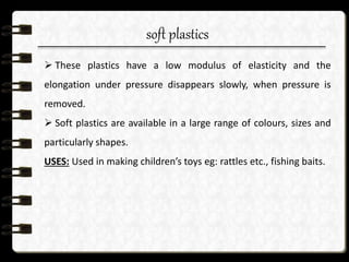 soft plastics
 These plastics have a low modulus of elasticity and the
elongation under pressure disappears slowly, when pressure is
removed.
 Soft plastics are available in a large range of colours, sizes and
particularly shapes.
USES: Used in making children’s toys eg: rattles etc., fishing baits.
 