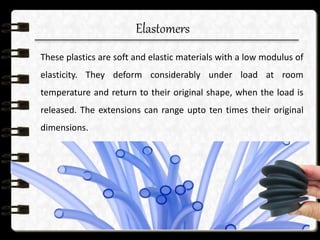 Elastomers
These plastics are soft and elastic materials with a low modulus of
elasticity. They deform considerably under load at room
temperature and return to their original shape, when the load is
released. The extensions can range upto ten times their original
dimensions.
 