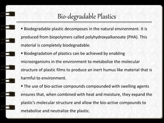 Bio-degradable Plastics
 Biodegradable plastic decomposes in the natural environment. It is
produced from biopolymers called polyhydroxyalkanoate (PHA). This
material is completely biodegradable.
 Biodegradation of plastics can be achieved by enabling
microorganisms in the environment to metabolize the molecular
structure of plastic films to produce an inert humus like material that is
harmful to environment.
 The use of bio-active compounds compounded with swelling agents
ensures that, when combined with heat and moisture, they expand the
plastic’s molecular structure and allow the bio-active compounds to
metabolise and neutralize the plastic.
 