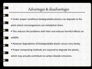 Advantages & disadvantages
 Under proper conditions biodegradable plastics can degrade to the
point where microorganisms can metabolize them.
 This reduces the problems with litter and reduces harmful effects on
wildlife.
 However degradation of biodegradable plastic occurs very slowly.
 Proper composting methods are required to degrade the plastic,
which may actually contribute to carbon dioxide emissions.
 