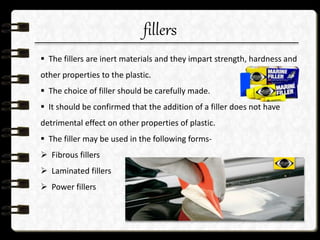 fillers
 The fillers are inert materials and they impart strength, hardness and
other properties to the plastic.
 The choice of filler should be carefully made.
 It should be confirmed that the addition of a filler does not have
detrimental effect on other properties of plastic.
 The filler may be used in the following forms-
 Fibrous fillers
 Laminated fillers
 Power fillers
 