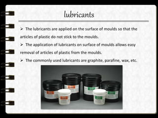 lubricants
 The lubricants are applied on the surface of moulds so that the
articles of plastic do not stick to the moulds.
 The application of lubricants on surface of moulds allows easy
removal of articles of plastic from the moulds.
 The commonly used lubricants are graphite, parafine, wax, etc.
 