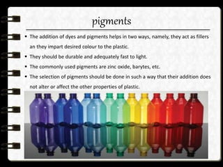 pigments
 The addition of dyes and pigments helps in two ways, namely, they act as fillers
an they impart desired colour to the plastic.
 They should be durable and adequately fast to light.
 The commonly used pigments are zinc oxide, barytes, etc.
 The selection of pigments should be done in such a way that their addition does
not alter or affect the other properties of plastic.
 
