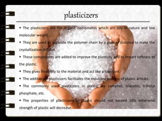 plasticizers
 The plasticizers are the organic compounds which are oily in nature and low
molecular weight.
 They are used to separate the polymer chain by a greater distance to make the
crystallization difficult.
 These components are added to improve the plasticity and to impart softness to
the plastic.
 They gives flexibility to the material and act like a lubricant.
 The addition of plasticizers facilitates the moulding process of plastic articles.
 The commonly used plasticizers in plastic are camphor, triacetin, tributyl
phosphate, etc.
 The properties of plasticizers in plastic should not exceed 10% otherwise
strength of plastic will decrease.
 