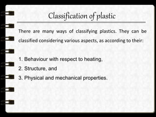 Classification of plastic
There are many ways of classifying plastics. They can be
classified considering various aspects, as according to their:
1. Behaviour with respect to heating,
2. Structure, and
3. Physical and mechanical properties.
 