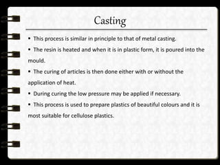 Casting
 This process is similar in principle to that of metal casting.
 The resin is heated and when it is in plastic form, it is poured into the
mould.
 The curing of articles is then done either with or without the
application of heat.
 During curing the low pressure may be applied if necessary.
 This process is used to prepare plastics of beautiful colours and it is
most suitable for cellulose plastics.
 
