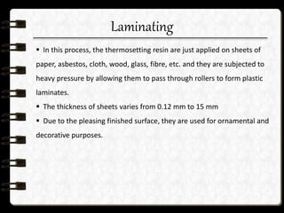 Laminating
 In this process, the thermosetting resin are just applied on sheets of
paper, asbestos, cloth, wood, glass, fibre, etc. and they are subjected to
heavy pressure by allowing them to pass through rollers to form plastic
laminates.
 The thickness of sheets varies from 0.12 mm to 15 mm
 Due to the pleasing finished surface, they are used for ornamental and
decorative purposes.
 
