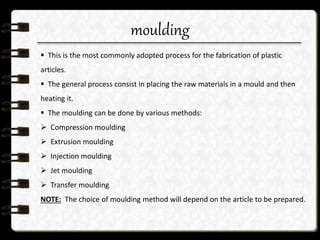 moulding
 This is the most commonly adopted process for the fabrication of plastic
articles.
 The general process consist in placing the raw materials in a mould and then
heating it.
 The moulding can be done by various methods:
 Compression moulding
 Extrusion moulding
 Injection moulding
 Jet moulding
 Transfer moulding
NOTE: The choice of moulding method will depend on the article to be prepared.
 