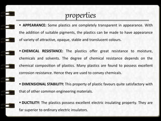properties
 APPEARANCE: Some plastics are completely transparent in appearance. With
the addition of suitable pigments, the plastics can be made to have appearance
of variety of attractive, opaque, stable and translucent colours.
 CHEMICAL RESISTANCE: The plastics offer great resistance to moisture,
chemicals and solvents. The degree of chemical resistance depends on the
chemical composition of plastics. Many plastics are found to possess excellent
corrosion resistance. Hence they are used to convey chemicals.
 DIMENSIONAL STABILITY: This property of plastic favours quite satisfactory with
that of other common engineering materials.
 DUCTILITY: The plastics possess excellent electric insulating property. They are
far superior to ordinary electric insulators.
 