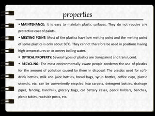 properties
 MAINTENANCE: It is easy to maintain plastic surfaces. They do not require any
protective coat of paints.
 MELTING POINT: Most of the plastics have low melting point and the melting point
of some plastics is only about 50 ͦC. They cannot therefore be used in positions having
high temperatures or to convey boiling water.
 OPTICAL PROPERTY: Several types of plastics are transparent and translucent.
 RECYCLING: The most environmentally aware people condemn the use of plastics
for the amount of pollution caused by them in disposal. The plastics used for soft-
drink bottles, milk and juice bottles, bread bags, syrup bottles, coffee cups, plastic
utensils, etc. can be conveniently recycled into carpets, detergent bottles, drainage
pipes, fencing, handrails, grocery bags, car battery cases, pencil holders, benches,
picnic tables, roadside posts, etc.
 