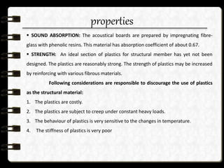 properties
 SOUND ABSORPTION: The acoustical boards are prepared by impregnating fibre-
glass with phenolic resins. This material has absorption coefficient of about 0.67.
 STRENGTH: An ideal section of plastics for structural member has yet not been
designed. The plastics are reasonably strong. The strength of plastics may be increased
by reinforcing with various fibrous materials.
Following considerations are responsible to discourage the use of plastics
as the structural material:
1. The plastics are costly.
2. The plastics are subject to creep under constant heavy loads.
3. The behaviour of plastics is very sensitive to the changes in temperature.
4. The stiffness of plastics is very poor
 