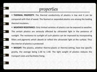 properties
 THERMAL PROPERTY: The thermal conductivity of plastics is low and it can be
compared with that of wood. The foamed or expanded plastics are among the leading
thermal insulators.
 WEATHER RESISTANCE: Only limited varieties of plastics can be exposed to weather.
The certain plastics are seriously affected by ultraviolet light in the presence of
sunlight. The resistance to sunlight of such plastics can be improved by incorporating
fillers and pigments which absorb or reflect the ultraviolet light at the surface. Thus
the interior of plastics is protected.
 WEIGHT: The plastics, whether thermo-plastic or thermo-setting, have low specific
gravity, the average being 1.30 to 1.40. The light weight of plastics reduces the
transport costs and facilitates fixing.
 