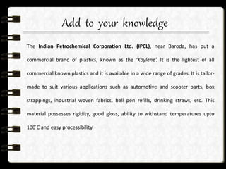 Add to your knowledge
The Indian Petrochemical Corporation Ltd. (IPCL), near Baroda, has put a
commercial brand of plastics, known as the ‘Koylene’. It is the lightest of all
commercial known plastics and it is available in a wide range of grades. It is tailor-
made to suit various applications such as automotive and scooter parts, box
strappings, industrial woven fabrics, ball pen refills, drinking straws, etc. This
material possesses rigidity, good gloss, ability to withstand temperatures upto
100 ͦC and easy processibility.
 