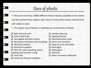 Uses of plastic
 There are more than 10000 different kinds of plastics available in the market
and their performance abilities span those of every other known material from
soft rubber to steel.
 The typical uses of plastics in building are summarized as follows:
 Bath and sink units
 Cistern ball floats
 Corrugated and plain sheets
 Decorative laminates and mouldings
 Electrical conduits
 Electrical Insulators
 Films for water proofing, damp
proofing and concrete curing
 Floor tiles
 Foams for thermal insulation
 Jointless flooring
 Lighting fixtures
 Overhead water tanks
 Paints and varnishes
 Pipes to carry cold water
 Roof lights
 Safety glass
 Wall tiles
 Water resistance adhesives
 