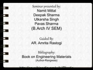 Seminar presented by:
Namit Mittal
Deepak Sharma
Utkarsha Singh
Pavas Sharma
(B.Arch IV SEM)
Guided By:
AR. Amrita Rastogi
Bibliography:
Book on Engineering Materials
(Author-Rangwala)
http://en.wikipedia.org/wiki/Plastic
 