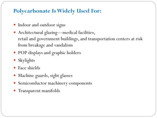  Indoor and outdoor signs
 Architectural glazing—medical facilities,
retail and government buildings, and transportation centers at risk
from breakage and vandalism
 POP displays and graphic holders
 Skylights
 Face shields
 Machine guards, sight glasses
 Semiconductor machinery components
 Transparent manifolds
Polycarbonate IsWidely Used For:
 