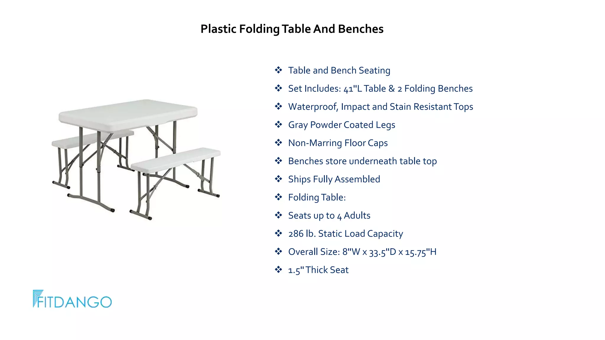  Table and Bench Seating
Set Includes: 41''LTable & 2 Folding Benches
Waterproof, Impact and Stain Resistant Tops
Gray Powder Coated Legs
Non-Marring Floor Caps
Benches store underneath table top
Ships Fully Assembled
Folding Table:
Seats up to 4 Adults
286 lb. Static Load Capacity
Overall Size: 8''W x 33.5''D x 15.75''H
1.5''Thick Seat
Plastic FoldingTable And Benches