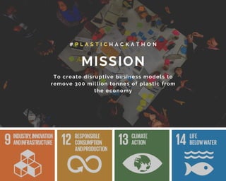 MISSION
# P L A S T I C H A C K A T H O N
To create disruptive business models to
remove 300 million tonnes of plastic from
the economy
 