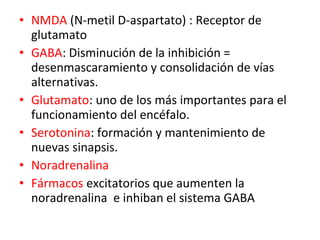 • NMDA (N-metil D-aspartato) : Receptor de
glutamato
• GABA: Disminución de la inhibición =
desenmascaramiento y consolidación de vías
alternativas.
• Glutamato: uno de los más importantes para el
funcionamiento del encéfalo.
• Serotonina: formación y mantenimiento de
nuevas sinapsis.
• Noradrenalina
• Fármacos excitatorios que aumenten la
noradrenalina e inhiban el sistema GABA

 