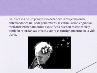 • En los casos de un progresivo deterioro -envejecimiento,
enfermedades neurodegenerativas- la estimulación cognitiva
mediante entrenamientos específicos pueden ralentizarse y
también retardar sus efectos sobre el funcionamiento en la vida
diaria.
 