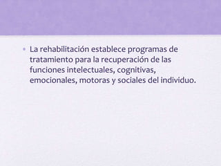 • La rehabilitación establece programas de
tratamiento para la recuperación de las
funciones intelectuales, cognitivas,
emocionales, motoras y sociales del individuo.
 