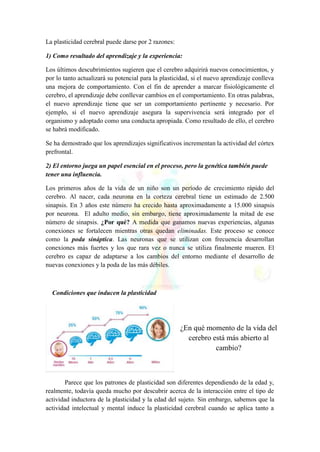 La plasticidad cerebral puede darse por 2 razones:
1) Como resultado del aprendizaje y la experiencia:
Los últimos descubrimientos sugieren que el cerebro adquirirá nuevos conocimientos, y
por lo tanto actualizará su potencial para la plasticidad, si el nuevo aprendizaje conlleva
una mejora de comportamiento. Con el fin de aprender a marcar fisiológicamente el
cerebro, el aprendizaje debe conllevar cambios en el comportamiento. En otras palabras,
el nuevo aprendizaje tiene que ser un comportamiento pertinente y necesario. Por
ejemplo, si el nuevo aprendizaje asegura la supervivencia será integrado por el
organismo y adoptado como una conducta apropiada. Como resultado de ello, el cerebro
se habrá modificado.
Se ha demostrado que los aprendizajes significativos incrementan la actividad del córtex
prefrontal.
2) El entorno juega un papel esencial en el proceso, pero la genética también puede
tener una influencia.
Los primeros años de la vida de un niño son un período de crecimiento rápido del
cerebro. Al nacer, cada neurona en la corteza cerebral tiene un estimado de 2.500
sinapsis. En 3 años este número ha crecido hasta aproximadamente a 15.000 sinapsis
por neurona. El adulto medio, sin embargo, tiene aproximadamente la mitad de ese
número de sinapsis. ¿Por qué? A medida que ganamos nuevas experiencias, algunas
conexiones se fortalecen mientras otras quedan eliminadas. Este proceso se conoce
como la poda sináptica. Las neuronas que se utilizan con frecuencia desarrollan
conexiones más fuertes y los que rara vez o nunca se utiliza finalmente mueren. El
cerebro es capaz de adaptarse a los cambios del entorno mediante el desarrollo de
nuevas conexiones y la poda de las más débiles.
Condiciones que inducen la plasticidad
Parece que los patrones de plasticidad son diferentes dependiendo de la edad y,
realmente, todavía queda mucho por descubrir acerca de la interacción entre el tipo de
actividad inductora de la plasticidad y la edad del sujeto. Sin embargo, sabemos que la
actividad intelectual y mental induce la plasticidad cerebral cuando se aplica tanto a
¿En qué momento de la vida del
cerebro está más abierto al
cambio?
 