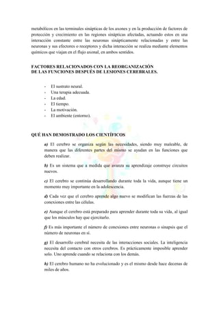 metabólicos en las terminales sinápticas de los axones y en la producción de factores de
protección y crecimiento en las regiones sinápticas afectadas, actuando estos en una
interacción constante entre las neuronas sinápticamente relacionadas y entre las
neuronas y sus efectores o receptores y dicha interacción se realiza mediante elementos
químicos que viajan en el flujo axonal, en ambos sentidos.
FACTORES RELACIONADOS CON LA REORGANIZACIÓN
DE LAS FUNCIONES DESPUÉS DE LESIONES CEREBRALES.
- El sustrato neural.
- Una terapia adecuada.
- La edad.
- El tiempo.
- La motivación.
- El ambiente (entorno).
QUÉ HAN DEMOSTRADO LOS CIENTÍFICOS
a) El cerebro se organiza según las necesidades, siendo muy maleable, de
manera que las diferentes partes del mismo se ayudan en las funciones que
deben realizar.
b) Es un sistema que a medida que avanza su aprendizaje construye circuitos
nuevos.
c) El cerebro se continúa desarrollando durante toda la vida, aunque tiene un
momento muy importante en la adolescencia.
d) Cada vez que el cerebro aprende algo nuevo se modifican las fuerzas de las
conexiones entre las células.
e) Aunque el cerebro está preparado para aprender durante toda su vida, al igual
que los músculos hay que ejercitarlo.
f) Es más importante el número de conexiones entre neuronas o sinapsis que el
número de neuronas en sí.
g) El desarrollo cerebral necesita de las interacciones sociales. La inteligencia
necesita del contacto con otros cerebros. Es prácticamente imposible aprender
solo. Uno aprende cuando se relaciona con los demás.
h) El cerebro humano no ha evolucionado y es el mismo desde hace decenas de
miles de años.
 