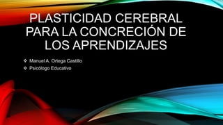 PLASTICIDAD CEREBRAL
PARA LA CONCRECIÓN DE
LOS APRENDIZAJES
 Manuel A. Ortega Castillo
 Psicólogo Educativo
 
