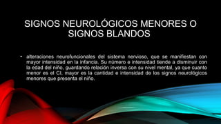 SIGNOS NEUROLÓGICOS MENORES O
SIGNOS BLANDOS
• alteraciones neurofuncionales del sistema nervioso, que se manifiestan con
mayor intensidad en la infancia. Su número e intensidad tiende a disminuir con
la edad del niño, guardando relación inversa con su nivel mental, ya que cuanto
menor es el CI, mayor es la cantidad e intensidad de los signos neurológicos
menores que presenta el niño.
 