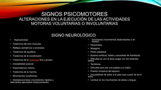 SIGNOS PSICOMOTORES
ALTERACIONES EN LA EJECUCIÓN DE LAS ACTIVIDADES
MOTORAS VOLUNTARIAS O INVOLUNTARIAS
SIGNO NEUROLÓGICO
• Hiperactividad.
• Trastornos del tono muscular.
• Reflejos asimétricos o anómalos.
• Trastornos de equilibrio.
• Trastornos de la coordinación.
• Trastornos de la motricidad fina y gruesa.
• Inestabilidad postural.
• Impersistencia motora.
• Trastornos de la marcha.
• Movimientos coreiformes.
• Disdiadococinesia (movimientos rápidos y
alternantes ejecutados mediocremente).
• Sincinesias (movimientos desbordantes o en
espejo).
• Hipocinesia.
• Nistagmo.
• Ptosis palpebral.
• Apraxia orofacial, babeo y sacudidas de mandíbula.
• Dificultad en unir el dedo pulgar con los restantes
dedos.
• Temblores.
• Dificultad para dar una patada a un balón.
• Presión inmadura del lapicero.
• Imposibilidad de saltar a la pata coja a partir de los 6
años.
• Lentitud en los movimientos de labios y lengua.
 