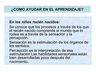 ¿COMO AYUDAR EN EL APRENDIZAJE?
En los niños recién nacidos:
Se conoce que los procesos a través de los que
el recién nacido comprende el mundo que lo
rodea es a través de la sensación y la
percepción.
Sensación es la estimulación de los órganos de
los sentidos,
Percepción es la interpretación de esa
estimulación Las habilidades sensoriales están
bien desarrolladas poco después del
nacimiento.
 
