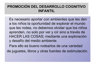 PROMOCIÓN DEL DESARROLLO COGNITIVO
INFANTIL
Es necesario aportar con ambientes que les den
a los niños la oportunidad de explorar el mundo
que les rodea, no debemos olvidar que los niños
aprenden, no solo por ver y oír sino a través de
HACER LAS COSAS; mediante una exploración
y desafío del medio ambiente.
Para ello es bueno rodearlos de una variedad
de juguetes, libros y otras fuentes de estimulación.
 