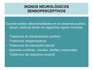 SIGNOS NEUROLÓGICOS
SENSOPERCEPTIVOS
Cuando existen difuncionalidades en los sistemas auditivo,
visual y táctil se tienen los siguientes signos menores:
- Trastornos de discriminación auditiva
- Trastornos visoperceptivos
- Trastornos de orientación parcial
- Agnosias auditivas, visuales, táctiles y espaciales
- Trastornos del esquema corporal
 