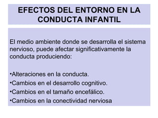 EFECTOS DEL ENTORNO EN LA
CONDUCTA INFANTIL
El medio ambiente donde se desarrolla el sistema
nervioso, puede afectar significativamente la
conducta produciendo:
•Alteraciones en la conducta.
•Cambios en el desarrollo cognitivo.
•Cambios en el tamaño encefálico.
•Cambios en la conectividad nerviosa
 