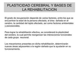 PLASTICIDAD CEREBRAL Y BASES DE
LA REHABILITACION
El grado de recuperación depende de varios factores, entre los que se
encuentran la edad de la persona afectada, el área dañada en el
cerebro, la cantidad del tejido afectado, así como factores ambientales
y psicosociales.
Para lograr la rehabilitación efectiva, se considerará la plasticidad
del cerebro, la cual permite reorganizar las interacciones funcionales
de cada grupo neuronal.
Los mecanismos presentes en dicha rehabilitación, determinarán
nuevas áreas adyacentes a la región dañada que la ayudarán en su
funcionamiento.
•bral puede producir consecuencias de tipo motor, sensorial, cognitivo
y emocional;
 