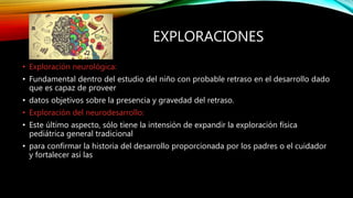 EXPLORACIONES
• Exploración neurológica:
• Fundamental dentro del estudio del niño con probable retraso en el desarrollo dado
que es capaz de proveer
• datos objetivos sobre la presencia y gravedad del retraso.
• Exploración del neurodesarrollo:
• Este último aspecto, sólo tiene la intensión de expandir la exploración física
pediátrica general tradicional
• para confirmar la historia del desarrollo proporcionada por los padres o el cuidador
y fortalecer así las
 