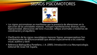 SIGNOS PSICOMOTORES
• Los signos psicomotores se manifiestan por la presencia de alteraciones en la
ejecución de las actividades motoras . Incluyen manifestaciones diversas, como
hiperactividad, alteraciones del tono muscular, reflejos anormales o trastornos de
coordinación y el equilibrio.
• Clasificación de los signos neurológicos menores Signos sensoperceptivos Son
manifestaciones de disfuncionalidad que afectan especialmente a los sistemas
visual, auditivo y táctil.
• Referencia Bibliográfica Portellano, J. A. (2005). Introducción a La Neuropsicología.
Editorial Mc Graw Hill. España.
 
