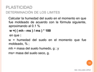 ING. WILLIAM LOPEZ 
PLASTICIDAD 
DETERMINACIÓN DE LOS LIMITES 
13 
Calcular la humedad del suelo en el momento en que 
fue moldeado de acuerdo con la fórmula siguiente, 
aproximando al 0.1 % 
w =( ( mh - ms ) / ms ) * 100 
en que : 
w = humedad del suelo en el momento que fue 
moldeado, % ; 
mh = masa del suelo humedo, g ; y 
ms= masa del suelo seco, g. 
 