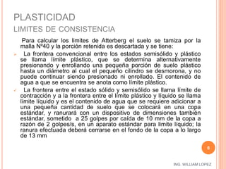 ING. WILLIAM LOPEZ 
PLASTICIDAD 
LIMITES DE CONSISTENCIA 
Para calcular los limites de Atterberg el suelo se tamiza por la 
malla Nº40 y la porción retenida es descartada y se tiene: 
 La frontera convencional entre los estados semisólido y plástico 
se llama límite plástico, que se determina alternativamente 
presionando y enrollando una pequeña porción de suelo plástico 
hasta un diámetro al cual el pequeño cilindro se desmorona, y no 
puede continuar siendo presionado ni enrollado. El contenido de 
agua a que se encuentra se anota como límite plástico. 
 La frontera entre el estado sólido y semisólido se llama límite de 
contracción y a la frontera entre el límite plástico y líquido se llama 
límite líquido y es el contenido de agua que se requiere adicionar a 
una pequeña cantidad de suelo que se colocará en una copa 
estándar, y ranurará con un dispositivo de dimensiones también 
estándar, sometido a 25 golpes por caída de 10 mm de la copa a 
razón de 2 golpes/s, en un aparato estándar para limite líquido; la 
ranura efectuada deberá cerrarse en el fondo de la copa a lo largo 
de 13 mm 
6 
 
