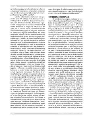 revisão
conjunto conduz a uma melhora funcional e alteram      que a observação da ação recruta áreas no sistema
a ativação cortical, mas não conseguiram concluir se   nervoso espelho, como uma experiência da função
esse tipo de terapia combinada rende mais desem-       motora e competência das ações observadas25.
penho motor que a TRIM sozinha24.
        Estudos laboratoriais analisaram oito pa-      CONSIDERAÇÕES FINAIS
cientes com AVE crônico (mais de seis meses) e                De acordo com a pesquisa realizada, foi pos-
média de idade de 57 anos. Estes pacientes apre-       sível verificar ativações ipsilateral ou contralateral à
sentavam déficits moderados do membro supe-            lesão, ativações bilaterais, bem como ativações em
rior em conseqüência de infarto da artéria cerebral    torno da área lesionada. Em um estudo de revisão
média. Realizaram a terapia de “observação de          abordando os mecanismos de reorganização cere-
ação” por 18 sessões, a qual consistia em assistir     bral pós-AVE através da RMF26, demonstrando que
um vídeo contendo ações do braço nas atividades        durante o movimento da mão afetada ocorre geral-
de vida diárias, seguidas de repetições das ações      mente um aumento na ativação dentro do córtex
observadas. Verificou-se uma melhora motora em         motor primário no lado lesado, córtex dorsal pré-
um tratamento de quatro semanas. O grupo con-          motor, e da área motora suplementar, em paralelo
trole assistiu a uma fita de vídeo contendo figuras    à melhora na funcionalidade18. Estudos apontam
geométricas e em seguida realizaram as mesmas          para a relevância do papel do córtex motor primá-
atividades que o grupo experimental. O grupo           rio na recuperação funcional. O mesmo lado do cór-
controle não demonstrou nível de significância         tex motor primário intacto com projeções ao córtex
nas trocas de ativação entre pré e pós-tratamento.     ipsilateral contribuem para tal recuperação. Uma
Em contraste, o grupo experimental demonstrou          explanação é que a interrupção das projeções de
numerosas diferenças. No pós-tratamento, au-           M1 para o cordão espinal motor conduz ao recru-
mentos na ativação foram observados em áreas           tamento aumentado de áreas secundárias motoras
sensório-motoras incluindo a área motora suple-        com suas próprias projeções para o cordão espinhal
mentar, o córtex motor ventral bilateral, as áreas     motor dos neurônios. Essas projeções secundárias
parietal superior e inferior bilateralmente e o ce-    ao cordão espinal são menos numerosas e menos
rebelo. Também ocorreram aumentos da ativação          excitatórias que para M1 e, portanto, apresentam
após o treino quando manipulações complexas            recuperação inferior nos pacientes que dependem
foram executadas com a mão não afetada. Ativa-         dessas regiões para gerar a saída motora26. Em re-
ção contralateral à lesão incluiu o lóbulo parietal    cente estudo clínico foram observadas evidências
superior e inferior e o cerebelo, ativações no lado    de que a ativação no hemisfério contralateral é alta
lesionado no córtex ventral pré-motor e cerebelo.      durante o movimento da mão afetada no estágio
A mais importante mensuração dos efeitos da te-        subagudo após o AVE, declina com o passar do
rapia foi à comparação das trocas de ativação entre    tempo e restam algumas extensões por anos após
os grupos. Ativação significante foi identificada no   o AVE27. Os resultados são limitados se realmente
hemisfério não afetado no córtex pré-motor ven-        as regiões secundárias são relevantes na recupe-
tral, área motora suplementar, insula e giro tem-      ração, mas o recrutamento e a adaptação de áreas
poral superior, e no hemisfério afetado córtex pré-    motoras secundárias sobreviventes em ambos os
motor ventral, giro supra-marginal e giro temporal     hemisférios podem ajudar pacientes a conseguirem
superior. Além das trocas na ativação cerebral, o      melhores resultados26. Trabalho recente relata que
grupo experimental também demonstrou melho-            é complexo traçar-se estratégias eficazes após um
ras funcionais significantes quando comparadas         AVE devido aos diversos fatores que influenciam na
ao controle. Os autores concluíram que a obser-        manifestação da lesão e na própria recuperação28.
vação da ação tem um impacto adicional positi-         A associação de técnicas de alta resolução espacial,
vo na recuperação das funções motoras pós-AVE          como a RMF, com exames de alta resolução tem-
pela reativação das áreas motoras, que contêm o        poral, como os potenciais evocados somatossen-
sistema combinado de execução e observação da          soriais, têm demonstrado que a limitações destas
ação. Suportam também a noção de que a ativa-          técnicas podem ser sanadas justamente por estas
ção de representações centrais referentes às ações     interações. Estudo atual mostra que, com esta as-
pode constituir um mecanismo poderoso para a           sociação de técnicas, mesmo em modelos animais,
recuperação de déficits motores pós-AVE. Sabe-se       pode-se observar durante a recuperação de lesão


346                                                                   RevNeurocienc 2009;17(4):342-8
                                                                      Rev Neurocienc 2008: inpress
 