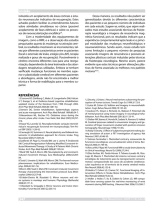 revisão
induzida um acoplamento de áreas corticais e esta-                         Dessa maneira, os resultados não podem ser
do neurovascular indicativo de recuperação. Estes                   generalizados devido às diferentes características
achados podem facilitar os entendimentos futuros                    dos pacientes e ao pequeno número de indivíduos
sobre atividades simultâneas no córtex (possível                    em cada estudo. Sugere-se, então, que sejam reali-
acoplamento de fases elétricas) e sobre os proces-                  zados mais estudos associando técnicas de fisiote-
sos de neovascularização encefálica29.                              rapia neurológica a imagens de ressonância mag-
       Com a modernidade dos equipamentos de                        nética funcional, pois os resultados indicam que a
imagem, como a RMF, e a observação dos estudos                      experiência comportamental após lesão é o princi-
pesquisados quanto às mudanças na ativação cere-                    pal modulador das mudanças neurofisiológicas e
bral, os resultados mostraram-se inconsistentes, tal-               neuroanatômicas. Sendo assim, nosso estudo tem
vez por diferentes características entre os pacientes               como limitação o pequeno número de pesquisas
(local e extensão da lesão, estágio pós-AVE, terapia                associando imagens de ressonância e possíveis al-
realizada e graus de recuperação). Possivelmente o                  terações plásticas corticais induzidas pelas técnicas
cérebro encontra diferentes vias para uma reorga-                   da fisioterapia neurológica. Mesmo assim, parece
nização, dependendo da área lesionada e das abor-                   evidente que estas técnicas geram alterações plás-
dagens terapêuticas utilizadas. Embora se tenham                    ticas de forma associada às melhoras nos padrões
verificado mudanças funcionais no membro supe-                      motores30,31.
rior e plasticidade cerebral em diferentes pacientes
e abordagens, ainda não foi encontrada a melhor
técnica e forma de reabilitação para o membro su-
perior.


REFERÊNCIAS
1.Cicerone KD, Dahlberg C, Malec JF, Langenbahn DM, Felicet-
                                                                    12.Decety J, Grèzes J. Neural mechanisms subserving the per-
ti T, Kneipp S, et al. Evidence-based cognitive rehabilitation:
                                                                    ception of human actions. Trends Cogn Sci 1999;3:172-8.
updated review of the literature from 1998 through 2002.
                                                                    13.Lotze M, Cohen LG. Volition and imagery in neurorehabili-
Arch Phys Med Rehabil 2005;86:1681-92.
                                                                    tation. Cogn Behav Neurol 2006;19:135-40.
2.Stewart DG. Stroke rehabilitation. Epidemiologic aspects
                                                                    14.Jackson PL, Doyon J, Richards CL, Malouin F. Potential role
and acute management. Arch Phys Med Rehabil 1999;80:S4-7.
                                                                    of mental practice using motor imagery in neurological reha-
3.Alexandrova ML, Bochev PG. Oxidative stress during the
                                                                    bilitation. Arch Phys Med Rehabil 2001;82:1133-41.
chronic phase after stroke. Free Radic Biol Med 2005;39:297-
                                                                    15.Deiber MP, Ibanez V, Honda M, Sadato N, Ramans R, Hallett
316.
                                                                    M. Cerebral processes related to visuomotor imagery and ge-
4.Haase VG, Lacerda SS. Neuroplasticidade, variação interindi-
                                                                    neration of finger movements studied with positron emission
vidual e recuperação funcional em neuropsicologia. Tem Psi-
                                                                    tomography. NeuroImage 1998;7:73-85.
col SBP 2003;11:28-42.
                                                                    16.Ruby P, Decety J. Effect of subjective perspective taking du-
5.Cauraugh JH, Summers JJ. Neural plasticity and bilateral mo-
                                                                    ring simulation of action: a PET investigation of agency. Nat
vements: A rehabilitation approach for chronic stroke. Prog
                                                                    Neurosci 2001;4:546-50.
Neurobiol 2005;75:309-20.
                                                                    17.Gómez-Fernández L. Plasticidad cortical y restauración de
6.Szaflarski JP, Page SJ, Kissela BM, Lee J, Levine P, Strakowski
                                                                    funciones neurológicas: una actualización sobre el tema. Rev-
SM. Cortical Reorganization Following Modified Constraint-In-
                                                                    Neurol 2000;31:749-56.
duced Movement Therepy: A Study of 4 Patients With Chronic
                                                                    18.Rocca MA, Filippi M. Functional MRI to study brain plasticity
Stroke. Arch Phys Med Rehabil 2006;87:1052-8.
                                                                    in clinical neurology. Neurol Sci 2006;27:24-6.
7.Mark VW, Taub E, Morris DM. Neuroplasticity and constraint-
                                                                    19.Díaz-Arribas MJ, Pardo-Hérvas P, Tabares-Lavado M, Rios-
induced movement therapy. Eura Medicophys 2006;42:269-
                                                                    Lago M, Maestú F. Plasticidad del sistema nervioso central y
84.
                                                                    estratégias de tratamiento para la reprogramación sensorio-
8.Taub E, Uswatte G, Mark VW, Morris DM. The learned nonuse
                                                                    motora: comparaciónde dos casos de accidente cerebrovas-
phenomenon: implications for rehabilitation. Eura Medico-
                                                                    cular isquêmico en el territorio de la arteria cerebral media.
phys 2006;42:241-56.
                                                                    Rev Neurol 2006;42:153-8.
9.Morris DM, Taub E, Mark VW. Constraint-induced movement
                                                                    20.Hodics T, Cohen LG, Cramer SC. Functional Imaging of In-
therapy: characterizing the intervention protocol. Eura Medi-
                                                                    tervention Effects in Stroke Motor Rehabilitation. Arch Phys
cophys 2006;42:257-68.
                                                                    Med Rehabil 2006;87:S36-42.
10.Fabbri-Destro M, Rizzolatti G. Mirror neurons and mir-
                                                                    21.Hidler J, Hodics T, Xu B, Dobkin B, Cohen LG. MR compa-
ror systems in monkeys and humans. Physiology (Bethesda)
                                                                    tible force sensing system for real-time monitoring of wrist
2008;23:171-9.
                                                                    moments during fMRI testing. J Neurosci Met 2006;155:300-7.
11.Rizzolatti G, Sinigaglia C. Mirror neurons and motor inten-
tionality. Funct Neurol 2007;22:205-10.



347                                                                                  RevNeurocienc 2009;17(4):342-8
                                                                                     Rev Neurocienc 2008: inpress
 