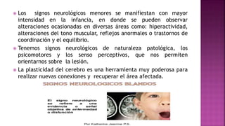  Los signos neurológicos menores se manifiestan con mayor
intensidad en la infancia, en donde se pueden observar
alteraciones ocasionadas en diversas áreas como: hiperactividad,
alteraciones del tono muscular, reflejos anormales o trastornos de
coordinación y el equilibrio.
 Tenemos signos neurológicos de naturaleza patológica, los
psicomotores y los senso perceptivos, que nos permiten
orientarnos sobre la lesión.
 La plasticidad del cerebro es una herramienta muy poderosa para
realizar nuevas conexiones y recuperar el área afectada.
 
